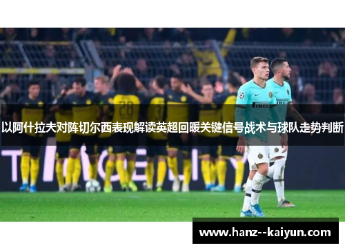 以阿什拉夫对阵切尔西表现解读英超回暖关键信号战术与球队走势判断 以阿什拉夫对阵切尔西表现解读英超回暖关键信号战术与球队走势判断