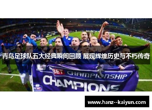 青岛足球队五大经典瞬间回顾 展现辉煌历史与不朽传奇